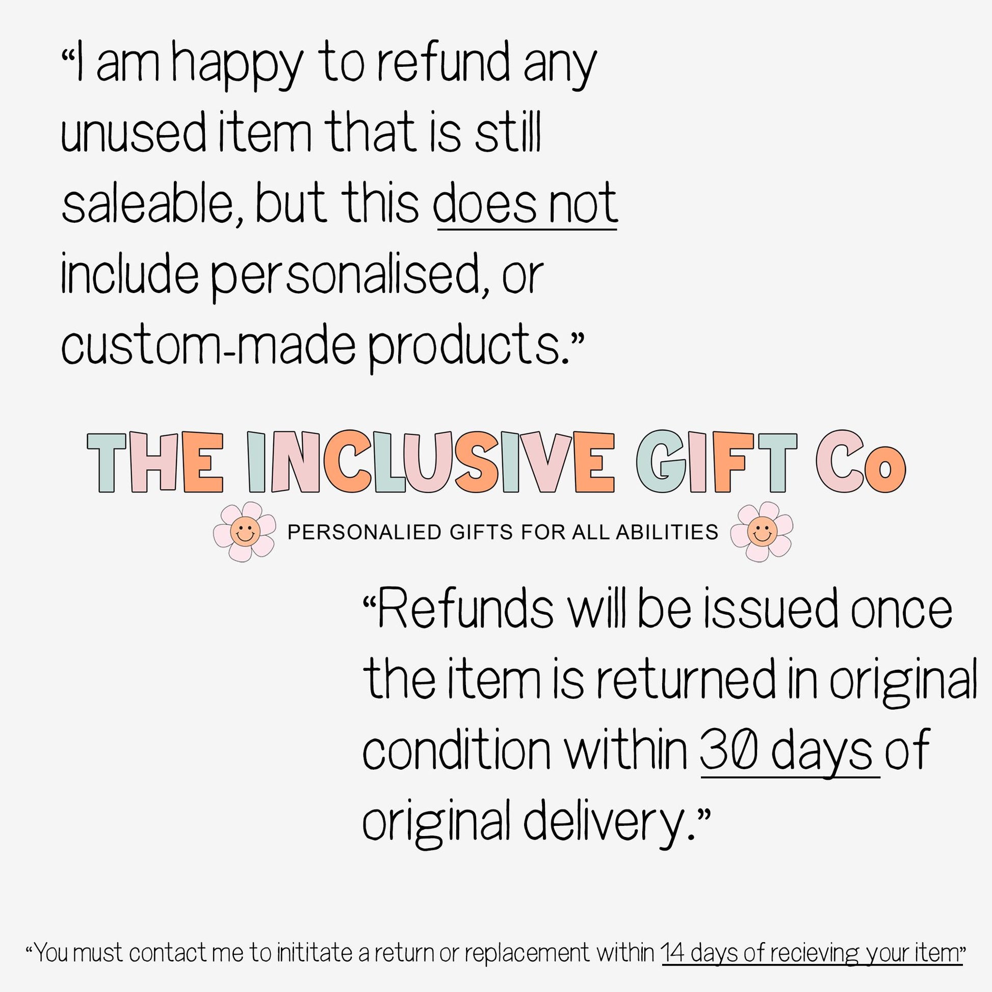 Returns explanation 
I am happy to refund any unused item that is still saleable, but this does not
include personalised, custom-made items. For personalised items I will replace your item free of charge. Please contact me within 14 days of receipt