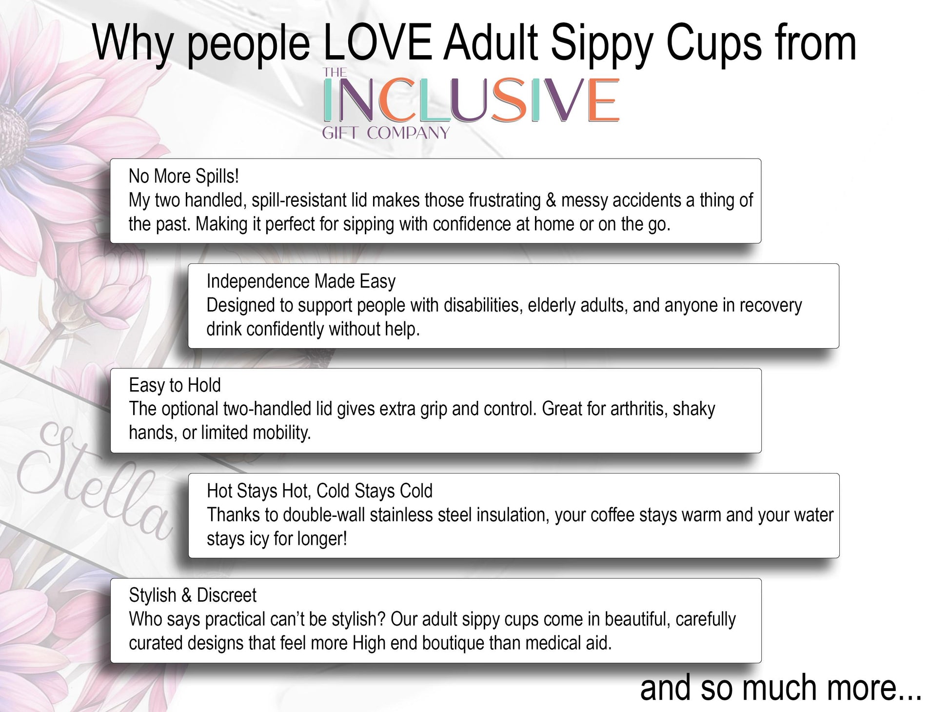 White image with 5 clipping style graphics about why people love my Adult Sippy cups. 
Two handled, spill-resistant lid makes messy accidents a thing of the past. Designed to support people with disabilities and elderly adults drink confidently without help.
Easy to Hold - Extra Grip and control.
Double-wall insulation means your coffee stays warm and your water 
stays icy for longer
Stylish & Discreet - Beautiful, carefully curated designs that feel more High end boutique than medical aid.