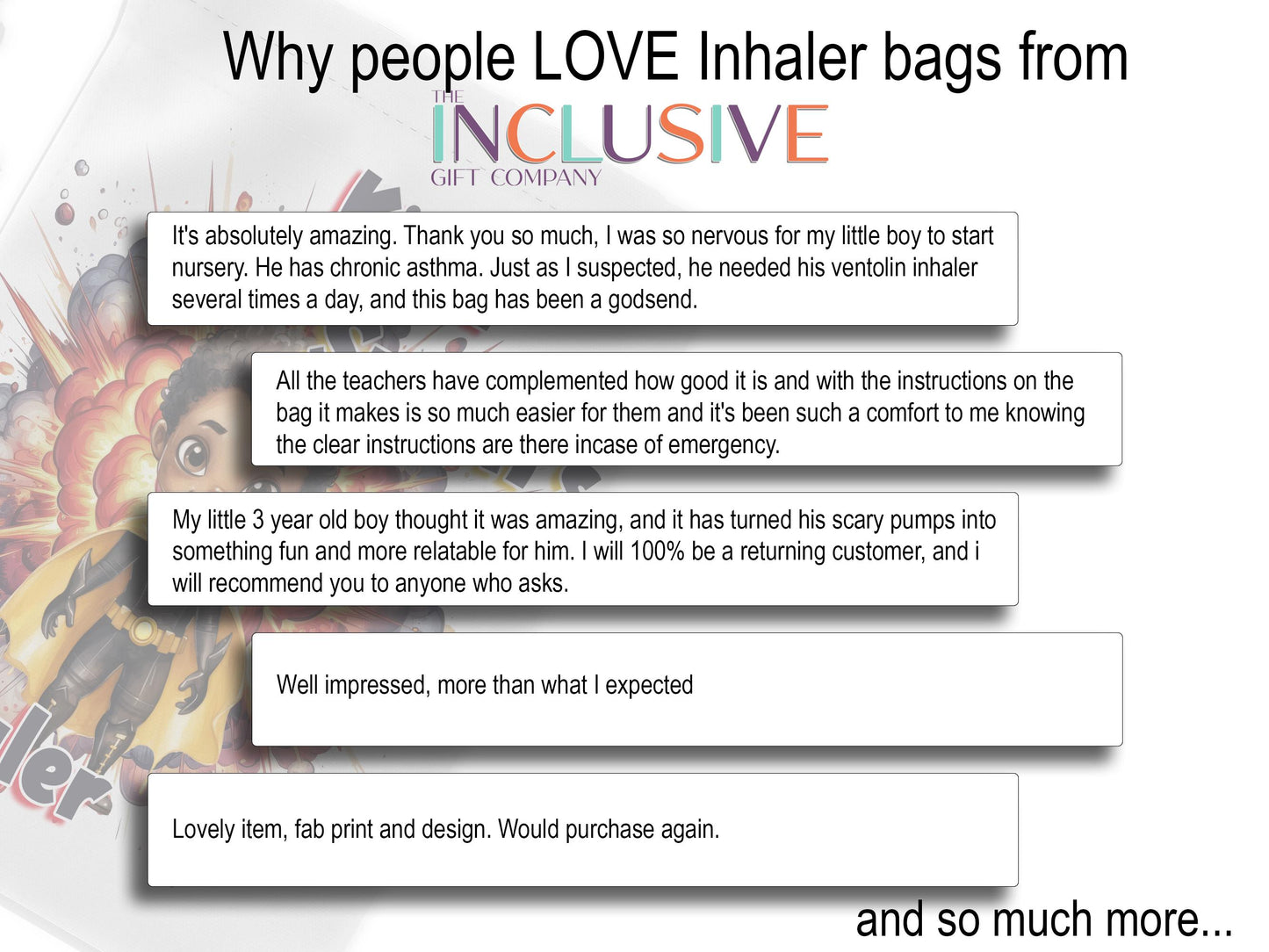 White image with 5 clipping style talking about why people love my Inhaler bags.

It's absolutely amazing. Thank you so much, I was so nervous for my little boy to startnursery. He has chronic asthma. Just as I suspected, he needed his ventolin inhaler several times a day, and this bag has been a godsend. All the teachers have complemented how good it is and with the instructions on the 
bag it makes is so much easier for them
