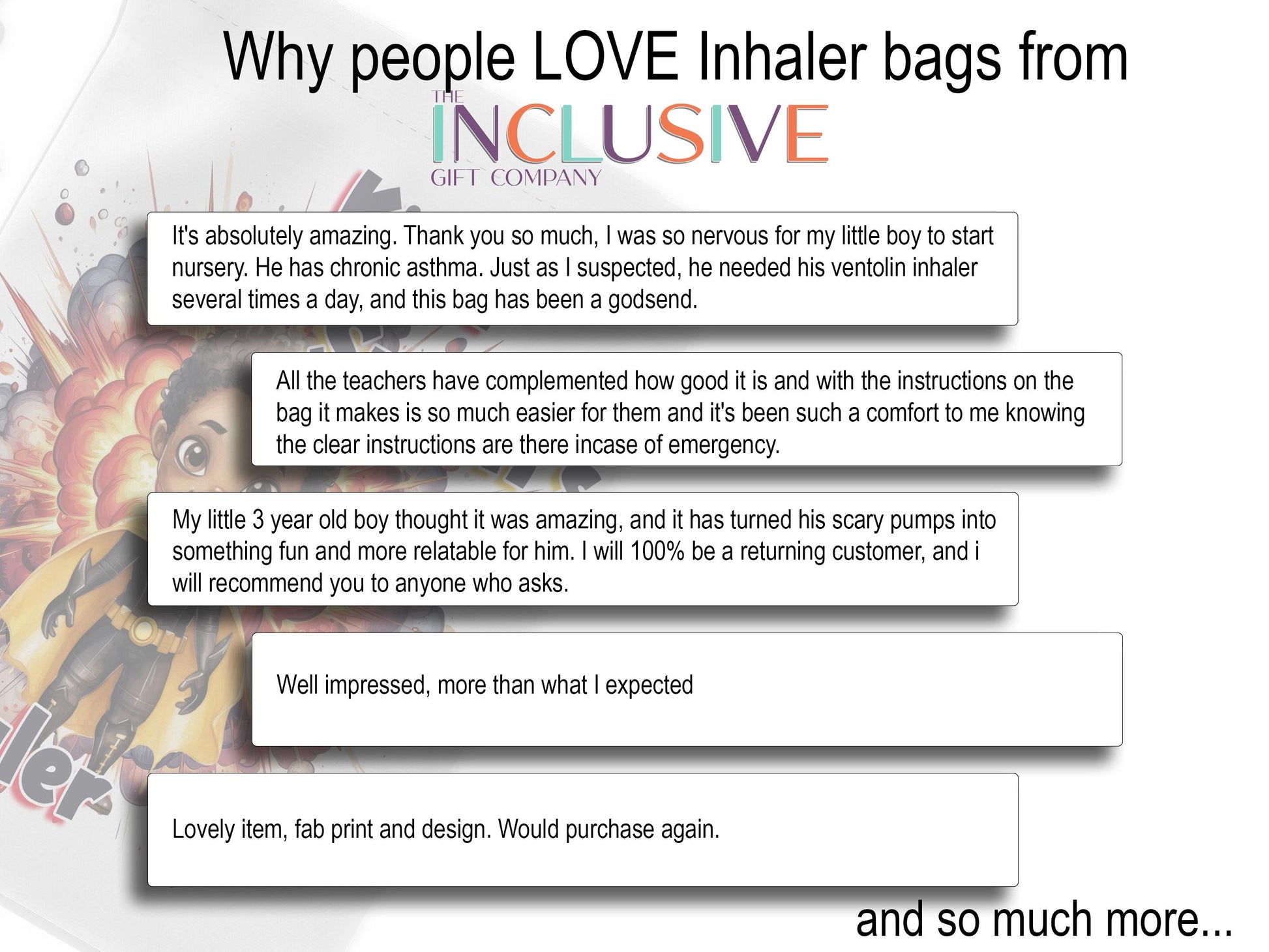 White image with 5 clipping style talking about why people love my Inhaler bags.

It's absolutely amazing. Thank you so much, I was so nervous for my little boy to startnursery. He has chronic asthma. Just as I suspected, he needed his ventolin inhaler several times a day, and this bag has been a godsend. All the teachers have complemented how good it is and with the instructions on the 
bag it makes is so much easier for them